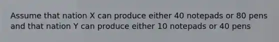 Assume that nation X can produce either 40 notepads or 80 pens and that nation Y can produce either 10 notepads or 40 pens