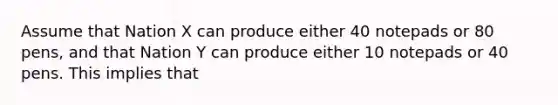 Assume that Nation X can produce either 40 notepads or 80 pens, and that Nation Y can produce either 10 notepads or 40 pens. This implies that