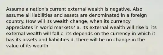 Assume a nation's current external wealth is negative. Also assume all liabilities and assets are denominated in a foreign country. How will its wealth change, when its currency appreciates in world markets? a. Its external wealth will rise b. its external wealth will fall c. its depends on the currency in which it has its assets and liabilities d. there will be no change in the value of its wealth