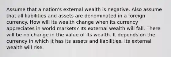 Assume that a nation's external wealth is negative. Also assume that all liabilities and assets are denominated in a foreign currency. How will its wealth change when its currency appreciates in world markets? Its external wealth will fall. There will be no change in the value of its wealth. It depends on the currency in which it has its assets and liabilities. Its external wealth will rise.