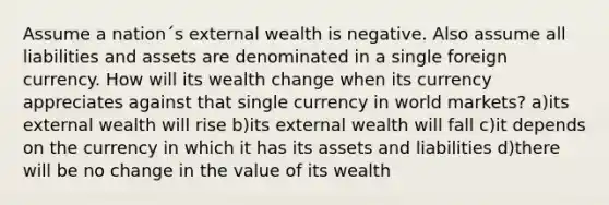 Assume a nation´s external wealth is negative. Also assume all liabilities and assets are denominated in a single foreign currency. How will its wealth change when its currency appreciates against that single currency in world markets? a)its external wealth will rise b)its external wealth will fall c)it depends on the currency in which it has its assets and liabilities d)there will be no change in the value of its wealth