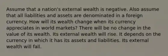 Assume that a nation's external wealth is negative. Also assume that all liabilities and assets are denominated in a foreign currency. How will its wealth change when its currency appreciates in world markets? There will be no change in the value of its wealth. Its external wealth will rise. It depends on the currency in which it has its assets and liabilities. Its external wealth will fall.