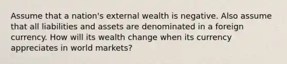 Assume that a nation's external wealth is negative. Also assume that all liabilities and assets are denominated in a foreign currency. How will its wealth change when its currency appreciates in world markets?