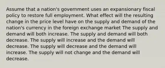 Assume that a nation's government uses an expansionary <a href='https://www.questionai.com/knowledge/kPTgdbKdvz-fiscal-policy' class='anchor-knowledge'>fiscal policy</a> to restore full employment. What effect will the resulting change in the price level have on the supply and demand of the nation's currency in the foreign exchange market The supply and demand will both increase. The supply and demand will both decrease. The supply will increase and the demand will decrease. The supply will decrease and the demand will increase. The supply will not change and the demand will decrease.