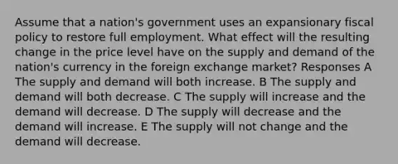 Assume that a nation's government uses an expansionary fiscal policy to restore full employment. What effect will the resulting change in the price level have on the supply and demand of the nation's currency in the foreign exchange market? Responses A The supply and demand will both increase. B The supply and demand will both decrease. C The supply will increase and the demand will decrease. D The supply will decrease and the demand will increase. E The supply will not change and the demand will decrease.