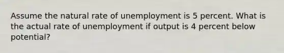 Assume the natural rate of unemployment is 5 percent. What is the actual rate of unemployment if output is 4 percent below potential?