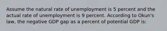 Assume the natural rate of unemployment is 5 percent and the actual rate of unemployment is 9 percent. According to Okun's law, the negative GDP gap as a percent of potential GDP is: