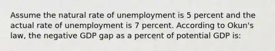 Assume the natural rate of unemployment is 5 percent and the actual rate of unemployment is 7 percent. According to Okun's law, the negative GDP gap as a percent of potential GDP is: