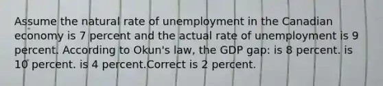 Assume the natural rate of unemployment in the Canadian economy is 7 percent and the actual rate of unemployment is 9 percent. According to Okun's law, the GDP gap: is 8 percent. is 10 percent. is 4 percent.Correct is 2 percent.