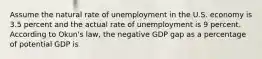 Assume the natural rate of unemployment in the U.S. economy is 3.5 percent and the actual rate of unemployment is 9 percent. According to Okun's law, the negative GDP gap as a percentage of potential GDP is