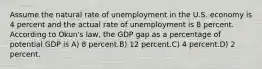 Assume the natural rate of unemployment in the U.S. economy is 4 percent and the actual rate of unemployment is 8 percent. According to Okun's law, the GDP gap as a percentage of potential GDP is A) 8 percent.B) 12 percent.C) 4 percent.D) 2 percent.