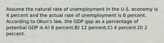 Assume the natural rate of unemployment in the U.S. economy is 4 percent and the actual rate of unemployment is 8 percent. According to Okun's law, the GDP gap as a percentage of potential GDP is A) 8 percent.B) 12 percent.C) 4 percent.D) 2 percent.