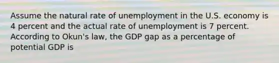 Assume the natural rate of unemployment in the U.S. economy is 4 percent and the actual rate of unemployment is 7 percent. According to Okun's law, the GDP gap as a percentage of potential GDP is