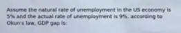 Assume the natural rate of unemployment in the US economy is 5% and the actual rate of unemployment is 9%. according to Okun's law, GDP gap is: