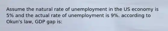 Assume the natural rate of unemployment in the US economy is 5% and the actual rate of unemployment is 9%. according to Okun's law, GDP gap is: