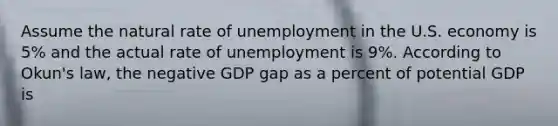 Assume the natural rate of unemployment in the U.S. economy is 5% and the actual rate of unemployment is 9%. According to Okun's law, the negative GDP gap as a percent of potential GDP is