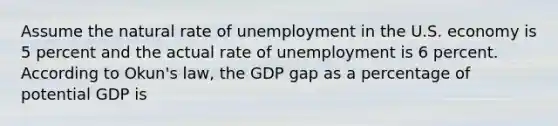 Assume the natural rate of unemployment in the U.S. economy is 5 percent and the actual rate of unemployment is 6 percent. According to Okun's law, the GDP gap as a percentage of potential GDP is