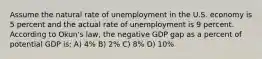 Assume the natural rate of unemployment in the U.S. economy is 5 percent and the actual rate of unemployment is 9 percent. According to Okun's law, the negative GDP gap as a percent of potential GDP is: A) 4% B) 2% C) 8% D) 10%