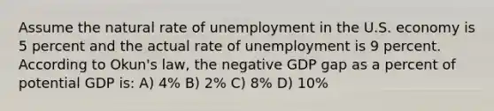 Assume the natural rate of unemployment in the U.S. economy is 5 percent and the actual rate of unemployment is 9 percent. According to Okun's law, the negative GDP gap as a percent of potential GDP is: A) 4% B) 2% C) 8% D) 10%