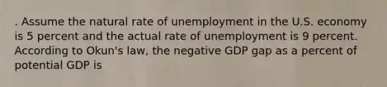 . Assume the natural rate of unemployment in the U.S. economy is 5 percent and the actual rate of unemployment is 9 percent. According to Okun's law, the negative GDP gap as a percent of potential GDP is