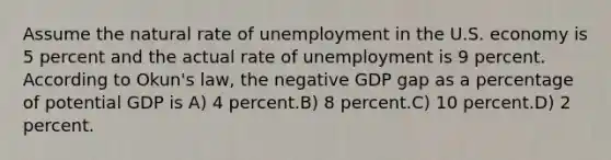 Assume the natural rate of unemployment in the U.S. economy is 5 percent and the actual rate of unemployment is 9 percent. According to Okun's law, the negative GDP gap as a percentage of potential GDP is A) 4 percent.B) 8 percent.C) 10 percent.D) 2 percent.