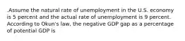 .Assume the natural rate of unemployment in the U.S. economy is 5 percent and the actual rate of unemployment is 9 percent. According to Okun's law, the negative GDP gap as a percentage of potential GDP is