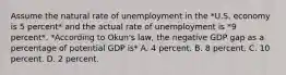 Assume the natural rate of unemployment in the *U.S. economy is 5 percent* and the actual rate of unemployment is *9 percent*. *According to Okun's law, the negative GDP gap as a percentage of potential GDP is* A. 4 percent. B. 8 percent. C. 10 percent. D. 2 percent.