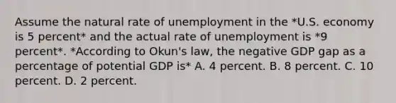 Assume the natural rate of unemployment in the *U.S. economy is 5 percent* and the actual rate of unemployment is *9 percent*. *According to Okun's law, the negative GDP gap as a percentage of potential GDP is* A. 4 percent. B. 8 percent. C. 10 percent. D. 2 percent.