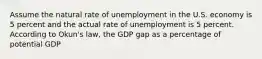 Assume the natural rate of unemployment in the U.S. economy is 5 percent and the actual rate of unemployment is 5 percent. According to Okun's law, the GDP gap as a percentage of potential GDP