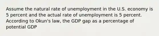 Assume the natural rate of unemployment in the U.S. economy is 5 percent and the actual rate of unemployment is 5 percent. According to Okun's law, the GDP gap as a percentage of potential GDP