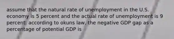 assume that the natural rate of unemployment in the U.S. economy is 5 percent and the actual rate of unemployment is 9 percent. according to okuns law, the negative GDP gap as a percentage of potential GDP is