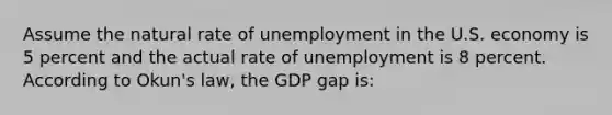 Assume the natural rate of unemployment in the U.S. economy is 5 percent and the actual rate of unemployment is 8 percent. According to Okun's law, the GDP gap is: