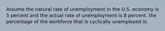 Assume the natural rate of unemployment in the U.S. economy is 5 percent and the actual rate of unemployment is 8 percent. the percentage of the workforce that is cyclically unemployed is: