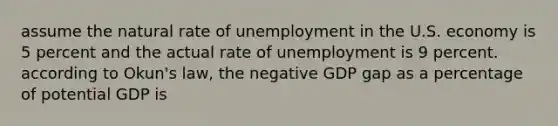 assume the natural rate of unemployment in the U.S. economy is 5 percent and the actual rate of unemployment is 9 percent. according to Okun's law, the negative GDP gap as a percentage of potential GDP is