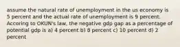 assume the natural rate of unemployment in the us economy is 5 percent and the actual rate of unemployment is 9 percent. Accoring to OKUN's law, the negative gdp gap as a percentage of potential gdp is a) 4 percent b) 8 percent c) 10 percent d) 2 percent