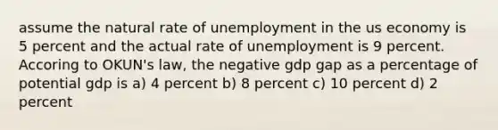 assume the natural rate of unemployment in the us economy is 5 percent and the actual rate of unemployment is 9 percent. Accoring to OKUN's law, the negative gdp gap as a percentage of potential gdp is a) 4 percent b) 8 percent c) 10 percent d) 2 percent