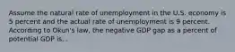 Assume the natural rate of unemployment in the U.S. economy is 5 percent and the actual rate of unemployment is 9 percent. According to Okun's law, the negative GDP gap as a percent of potential GDP is...