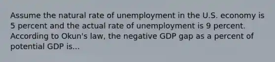 Assume the natural rate of unemployment in the U.S. economy is 5 percent and the actual rate of unemployment is 9 percent. According to Okun's law, the negative GDP gap as a percent of potential GDP is...