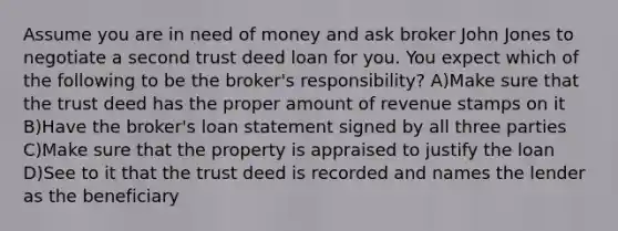 Assume you are in need of money and ask broker John Jones to negotiate a second trust deed loan for you. You expect which of the following to be the broker's responsibility? A)Make sure that the trust deed has the proper amount of revenue stamps on it B)Have the broker's loan statement signed by all three parties C)Make sure that the property is appraised to justify the loan D)See to it that the trust deed is recorded and names the lender as the beneficiary