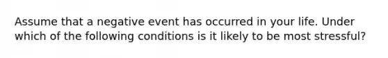 Assume that a negative event has occurred in your life. Under which of the following conditions is it likely to be most stressful?