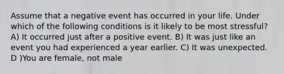 Assume that a negative event has occurred in your life. Under which of the following conditions is it likely to be most stressful? A) It occurred just after a positive event. B) It was just like an event you had experienced a year earlier. C) It was unexpected. D )You are female, not male