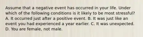 Assume that a negative event has occurred in your life. Under which of the following conditions is it likely to be most stressful? A. It occurred just after a positive event. B. It was just like an event you had experienced a year earlier. C. It was unexpected. D. You are female, not male.