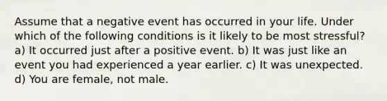 Assume that a negative event has occurred in your life. Under which of the following conditions is it likely to be most stressful? a) It occurred just after a positive event. b) It was just like an event you had experienced a year earlier. c) It was unexpected. d) You are female, not male.