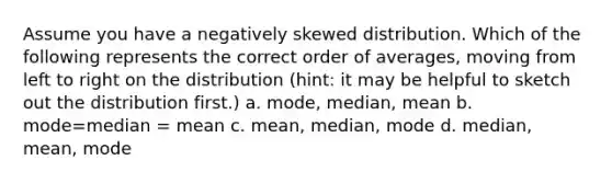 Assume you have a negatively skewed distribution. Which of the following represents the correct order of averages, moving from left to right on the distribution (hint: it may be helpful to sketch out the distribution first.) a. mode, median, mean b. mode=median = mean c. mean, median, mode d. median, mean, mode