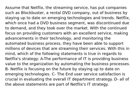 Assume that Netflix, the streaming service, has put companies such as Blockbuster, a rental DVD company, out of business by staying up to date on emerging technologies and trends. Netflix, which once had a DVD business segment, was discontinued due to demand, and they took over the market. With the continued focus on providing customers with an excellent service, making advancements in their technology, and monitoring the automated business process, they have been able to support millions of devices that are streaming their services. With this in mind, which of the following statements is true in regards to Netflix's strategy: A-The performance of IT is providing business value to the organization by automating the business processes. B- Netflix is focusing on the future by staying up to date on emerging technologies. C- The End user service satisfaction is crucial in evaluating the overall IT department strategy. D- all of the above statements are part of Netflix's IT strategy.