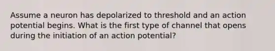 Assume a neuron has depolarized to threshold and an action potential begins. What is the first type of channel that opens during the initiation of an action potential?