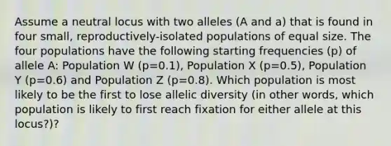 Assume a neutral locus with two alleles (A and a) that is found in four small, reproductively-isolated populations of equal size. The four populations have the following starting frequencies (p) of allele A: Population W (p=0.1), Population X (p=0.5), Population Y (p=0.6) and Population Z (p=0.8). Which population is most likely to be the first to lose allelic diversity (in other words, which population is likely to first reach fixation for either allele at this locus?)?