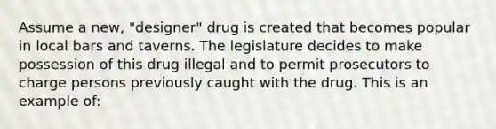 Assume a new, "designer" drug is created that becomes popular in local bars and taverns. The legislature decides to make possession of this drug illegal and to permit prosecutors to charge persons previously caught with the drug. This is an example of: