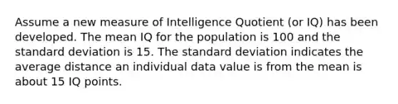 Assume a new measure of Intelligence Quotient (or IQ) has been developed. The mean IQ for the population is 100 and the standard deviation is 15. The standard deviation indicates the average distance an individual data value is from the mean is about 15 IQ points.