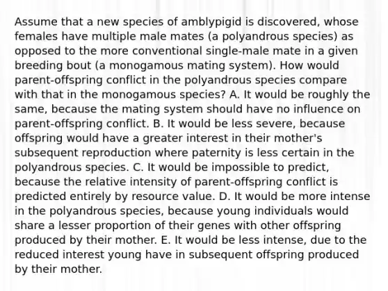 Assume that a new species of amblypigid is discovered, whose females have multiple male mates (a polyandrous species) as opposed to the more conventional single-male mate in a given breeding bout (a monogamous mating system). How would parent-offspring conflict in the polyandrous species compare with that in the monogamous species? A. It would be roughly the same, because the mating system should have no influence on parent-offspring conflict. B. It would be less severe, because offspring would have a greater interest in their mother's subsequent reproduction where paternity is less certain in the polyandrous species. C. It would be impossible to predict, because the relative intensity of parent-offspring conflict is predicted entirely by resource value. D. It would be more intense in the polyandrous species, because young individuals would share a lesser proportion of their genes with other offspring produced by their mother. E. It would be less intense, due to the reduced interest young have in subsequent offspring produced by their mother.